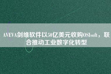 AVEVA劍維軟件以50億美元收購(gòu)OSIsoft，聯(lián)合推動(dòng)工業(yè)數(shù)字化轉(zhuǎn)型