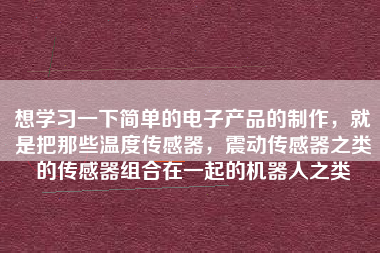 想學(xué)習(xí)一下簡(jiǎn)單的電子產(chǎn)品的制作，就是把那些溫度傳感器，震動(dòng)傳感器之類的傳感器組合在一起的機(jī)器人之類