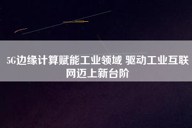 5G邊緣計算賦能工業(yè)領(lǐng)域 驅(qū)動工業(yè)互聯(lián)網(wǎng)邁上新臺階