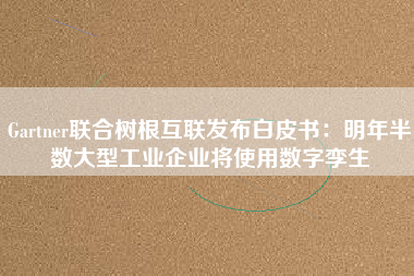 Gartner聯(lián)合樹(shù)根互聯(lián)發(fā)布白皮書(shū)：明年半數(shù)大型工業(yè)企業(yè)將使用數(shù)字孿生