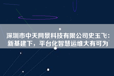 深圳市中天網(wǎng)景科技有限公司史玉飛：新基建下，平臺(tái)化智慧運(yùn)維大有可為