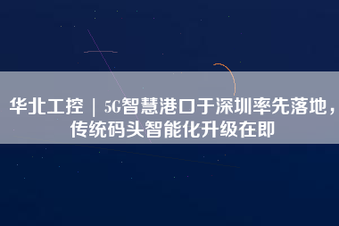 華北工控 | 5G智慧港口于深圳率先落地，傳統(tǒng)碼頭智能化升級(jí)在即